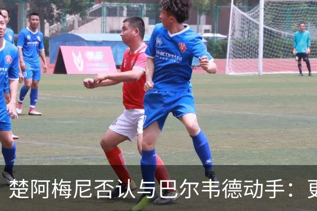 楚阿梅尼否认与巴尔韦德动手：更衣室小摩擦被放大成闹剧